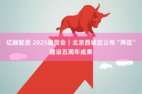 亿融配资 2025服贸会｜北京西城区公布“两区”建设五周年成果