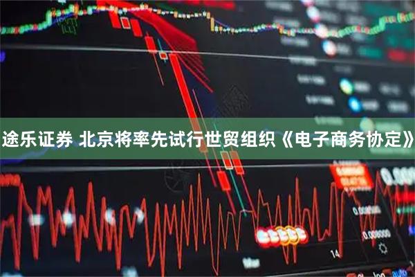 途乐证券 北京将率先试行世贸组织《电子商务协定》