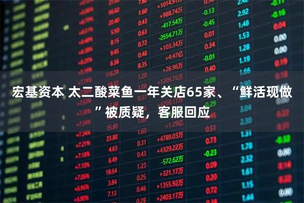 宏基资本 太二酸菜鱼一年关店65家、“鲜活现做”被质疑，客服回应