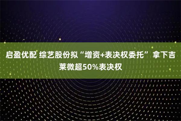 启盈优配 综艺股份拟“增资+表决权委托” 拿下吉莱微超50%表决权
