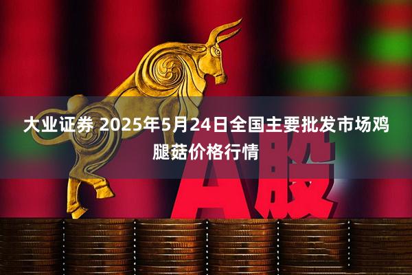 大业证券 2025年5月24日全国主要批发市场鸡腿菇价格行情