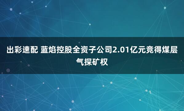 出彩速配 蓝焰控股全资子公司2.01亿元竞得煤层气探矿权