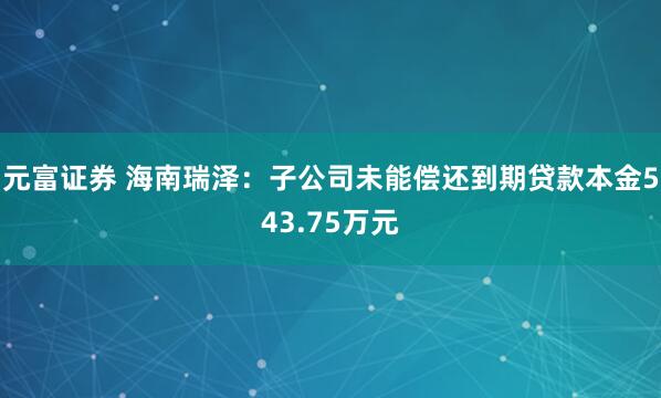 元富证券 海南瑞泽：子公司未能偿还到期贷款本金543.75万元