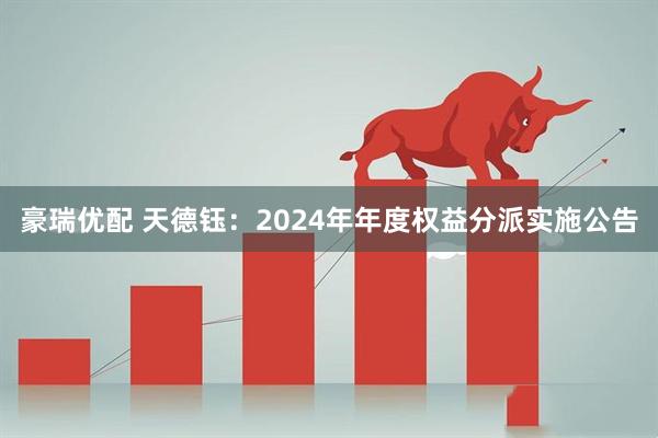 豪瑞优配 天德钰：2024年年度权益分派实施公告