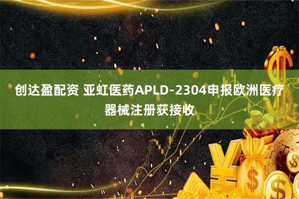 创达盈配资 亚虹医药APLD-2304申报欧洲医疗器械注册获接收