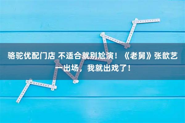 骆驼优配门店 不适合就别尬演！《老舅》张歆艺一出场，我就出戏了！