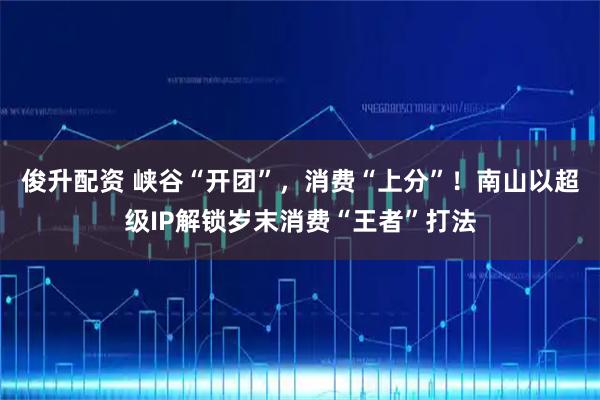 俊升配资 峡谷“开团”，消费“上分”！南山以超级IP解锁岁末消费“王者”打法