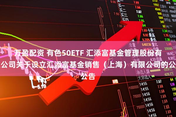 万盈配资 有色50ETF 汇添富基金管理股份有限公司关于设立汇添富基金销售（上海）有限公司的公告