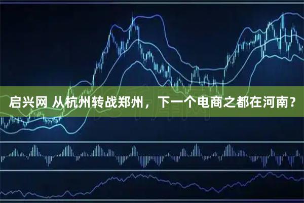 启兴网 从杭州转战郑州，下一个电商之都在河南？