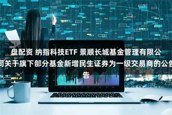 盘配资 纳指科技ETF 景顺长城基金管理有限公司关于旗下部分基金新增民生证券为一级交易商的公告