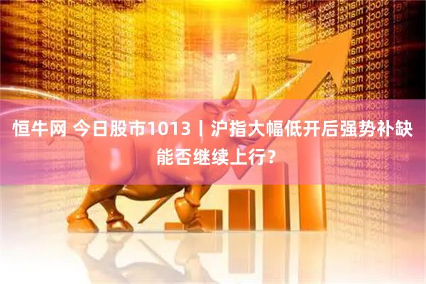 恒牛网 今日股市1013丨沪指大幅低开后强势补缺 能否继续上行？