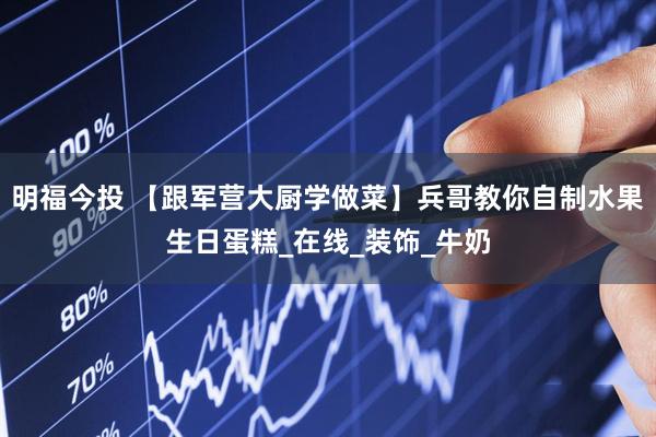 明福今投 【跟军营大厨学做菜】兵哥教你自制水果生日蛋糕_在线_装饰_牛奶