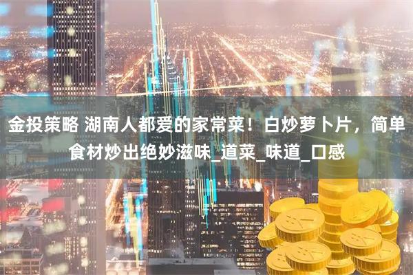 金投策略 湖南人都爱的家常菜！白炒萝卜片，简单食材炒出绝妙滋味_道菜_味道_口感