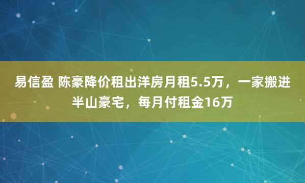 易信盈 陈豪降价租出洋房月租5.5万,一家搬进半山豪宅,每月付租金16万