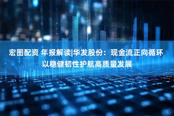宏图配资 年报解读|华发股份：现金流正向循环 以稳健韧性护航高质量发展