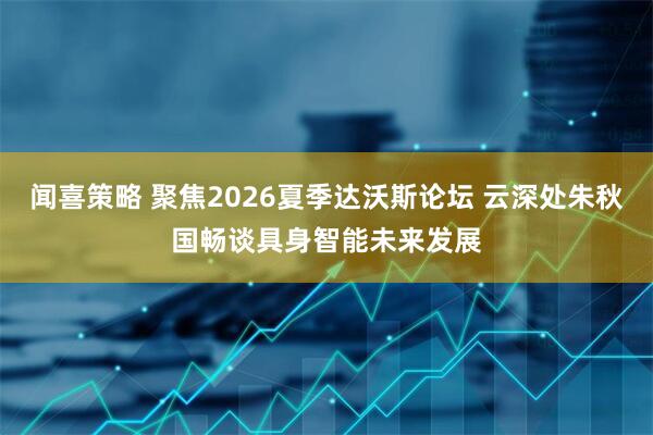 闻喜策略 聚焦2026夏季达沃斯论坛 云深处朱秋国畅谈具身智能未来发展