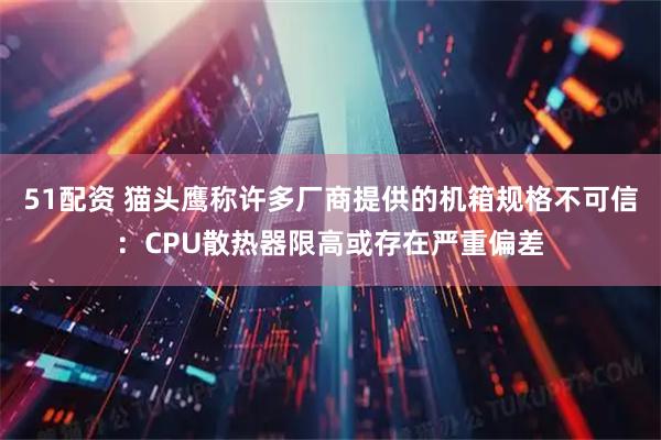 51配资 猫头鹰称许多厂商提供的机箱规格不可信:CPU散热器限高或存在严重偏差