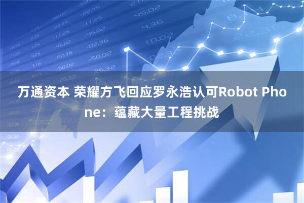 万通资本 荣耀方飞回应罗永浩认可Robot Phone：蕴藏大量工程挑战