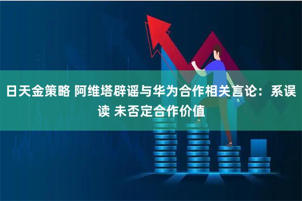日天金策略 阿维塔辟谣与华为合作相关言论：系误读 未否定合作价值