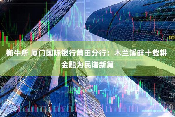 衡牛所 厦门国际银行莆田分行：木兰溪畔十载耕 金融为民谱新篇