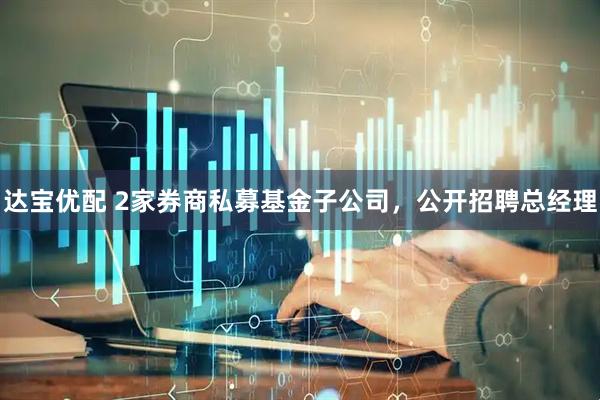 达宝优配 2家券商私募基金子公司,公开招聘总经理
