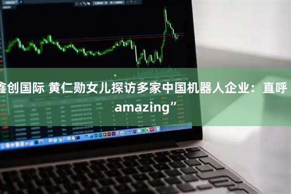 鑫创国际 黄仁勋女儿探访多家中国机器人企业：直呼“amazing”